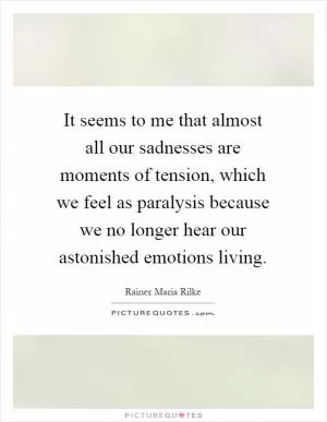 It seems to me that almost all our sadnesses are moments of tension, which we feel as paralysis because we no longer hear our astonished emotions living Picture Quote #1