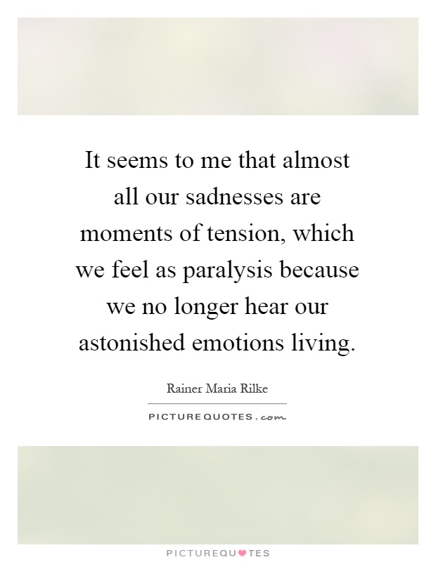It seems to me that almost all our sadnesses are moments of tension, which we feel as paralysis because we no longer hear our astonished emotions living Picture Quote #1