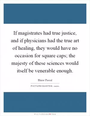 If magistrates had true justice, and if physicians had the true art of healing, they would have no occasion for square caps; the majesty of these sciences would itself be venerable enough Picture Quote #1
