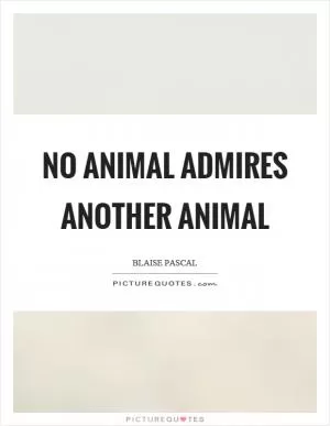 No animal admires another animal Picture Quote #1