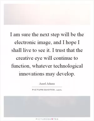I am sure the next step will be the electronic image, and I hope I shall live to see it. I trust that the creative eye will continue to function, whatever technological innovations may develop Picture Quote #1