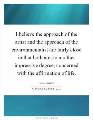 I believe the approach of the artist and the approach of the environmentalist are fairly close in that both are, to a rather impressive degree, concerned with the affirmation of life Picture Quote #1