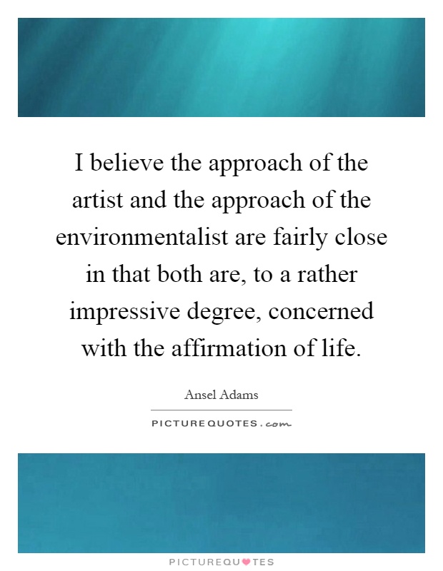 I believe the approach of the artist and the approach of the environmentalist are fairly close in that both are, to a rather impressive degree, concerned with the affirmation of life Picture Quote #1