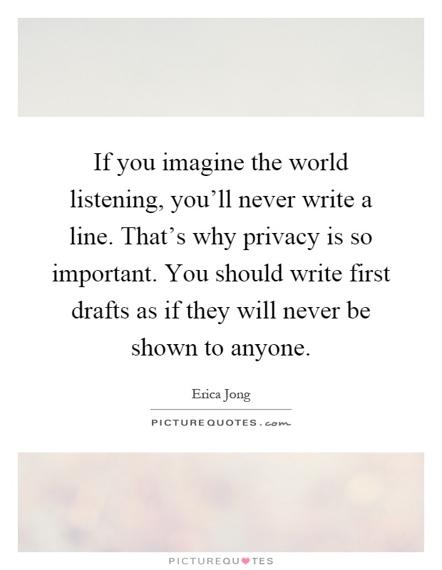 If you imagine the world listening, you'll never write a line. That's why privacy is so important. You should write first drafts as if they will never be shown to anyone Picture Quote #1