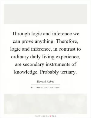 Through logic and inference we can prove anything. Therefore, logic and inference, in contrast to ordinary daily living experience, are secondary instruments of knowledge. Probably tertiary Picture Quote #1
