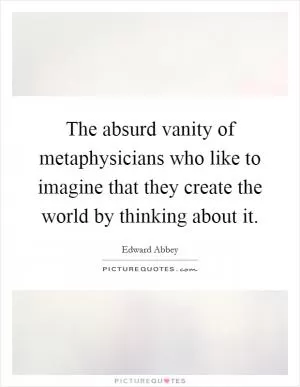 The absurd vanity of metaphysicians who like to imagine that they create the world by thinking about it Picture Quote #1