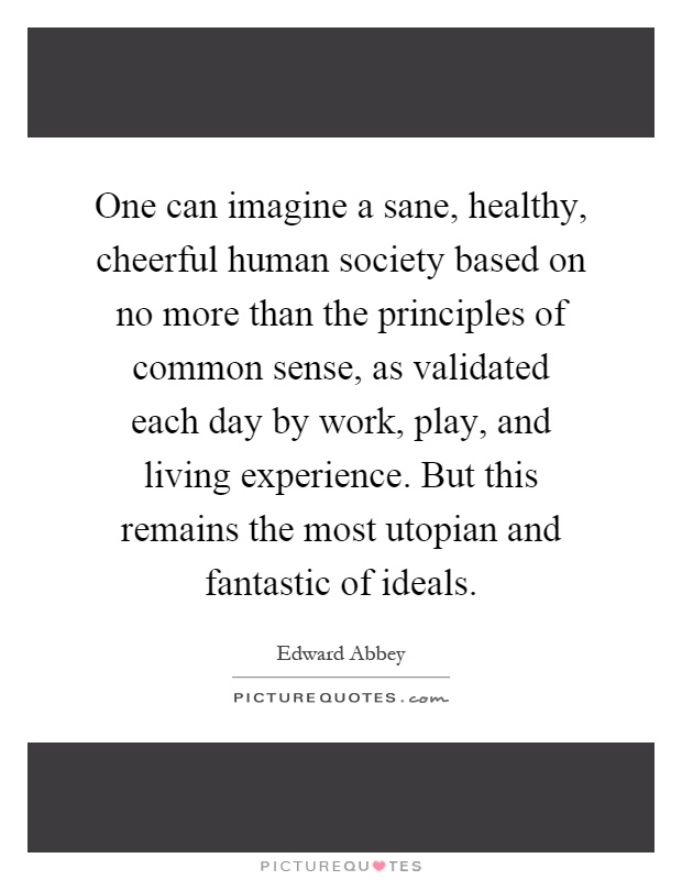 One can imagine a sane, healthy, cheerful human society based on no more than the principles of common sense, as validated each day by work, play, and living experience. But this remains the most utopian and fantastic of ideals Picture Quote #1