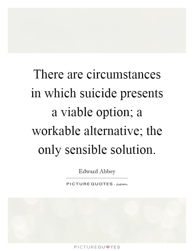 There are circumstances in which suicide presents a viable option; a workable alternative; the only sensible solution Picture Quote #1