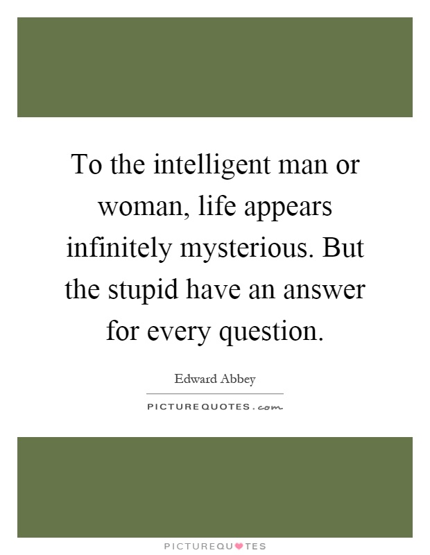 To the intelligent man or woman, life appears infinitely mysterious. But the stupid have an answer for every question Picture Quote #1