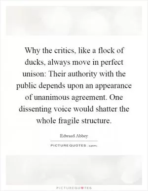 Why the critics, like a flock of ducks, always move in perfect unison: Their authority with the public depends upon an appearance of unanimous agreement. One dissenting voice would shatter the whole fragile structure Picture Quote #1
