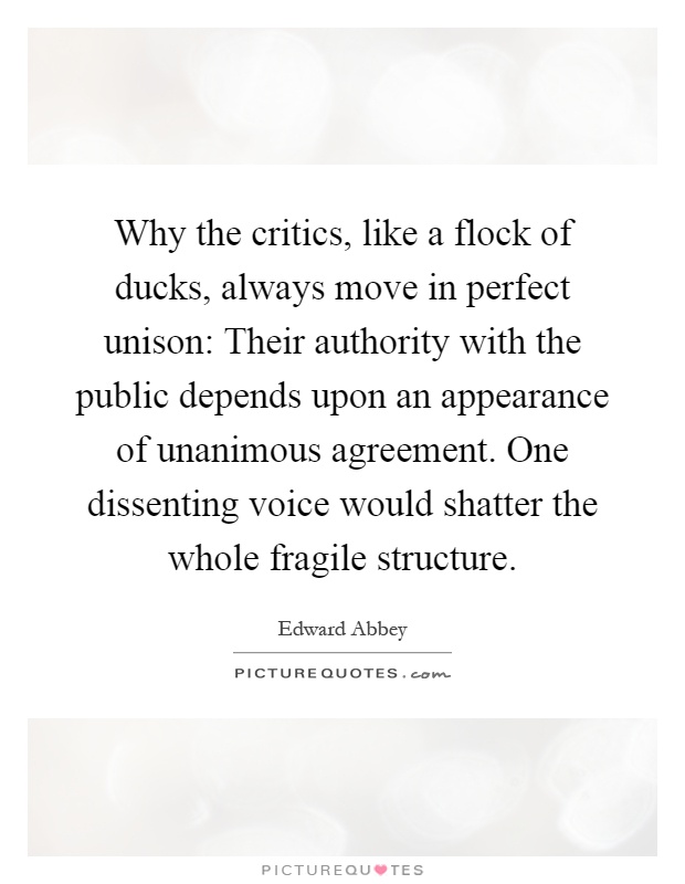 Why the critics, like a flock of ducks, always move in perfect unison: Their authority with the public depends upon an appearance of unanimous agreement. One dissenting voice would shatter the whole fragile structure Picture Quote #1