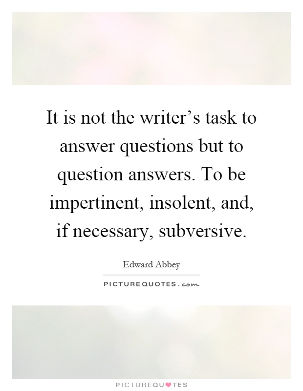 It is not the writer's task to answer questions but to question answers. To be impertinent, insolent, and, if necessary, subversive Picture Quote #1