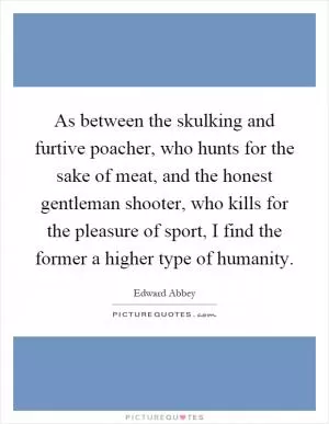 As between the skulking and furtive poacher, who hunts for the sake of meat, and the honest gentleman shooter, who kills for the pleasure of sport, I find the former a higher type of humanity Picture Quote #1