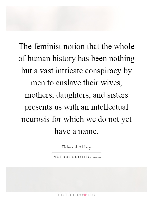 The feminist notion that the whole of human history has been nothing but a vast intricate conspiracy by men to enslave their wives, mothers, daughters, and sisters presents us with an intellectual neurosis for which we do not yet have a name Picture Quote #1