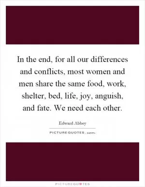 In the end, for all our differences and conflicts, most women and men share the same food, work, shelter, bed, life, joy, anguish, and fate. We need each other Picture Quote #1