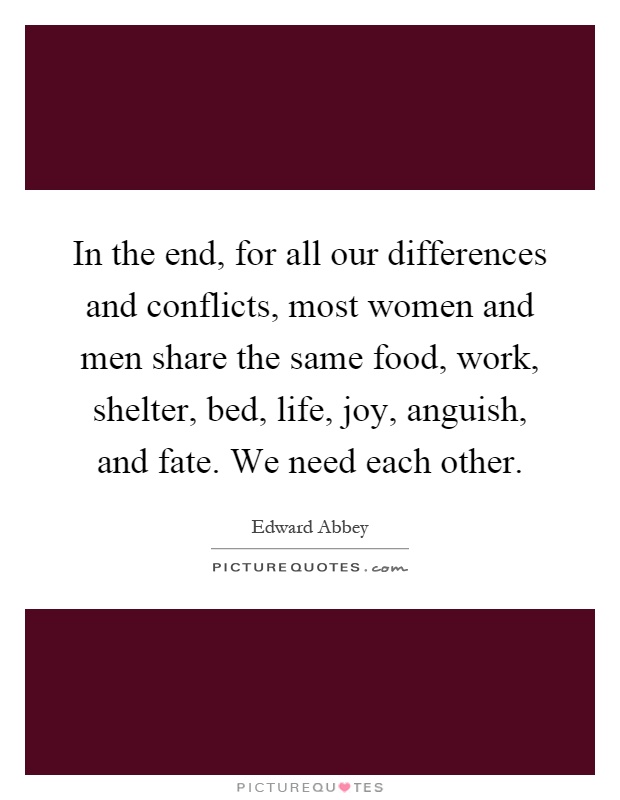 In the end, for all our differences and conflicts, most women and men share the same food, work, shelter, bed, life, joy, anguish, and fate. We need each other Picture Quote #1