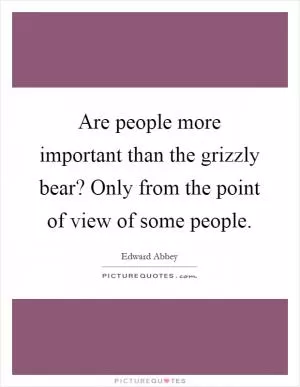 Are people more important than the grizzly bear? Only from the point of view of some people Picture Quote #1