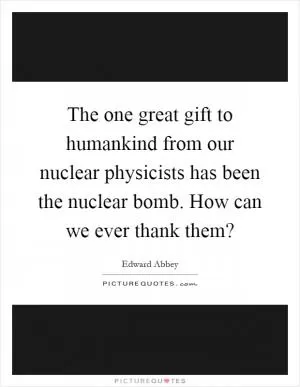The one great gift to humankind from our nuclear physicists has been the nuclear bomb. How can we ever thank them? Picture Quote #1