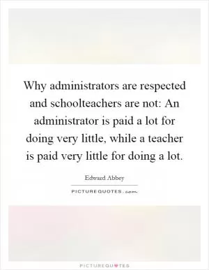 Why administrators are respected and schoolteachers are not: An administrator is paid a lot for doing very little, while a teacher is paid very little for doing a lot Picture Quote #1