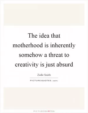 The idea that motherhood is inherently somehow a threat to creativity is just absurd Picture Quote #1