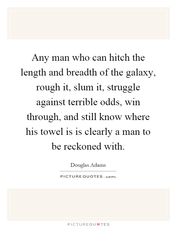 Any man who can hitch the length and breadth of the galaxy, rough it, slum it, struggle against terrible odds, win through, and still know where his towel is is clearly a man to be reckoned with Picture Quote #1