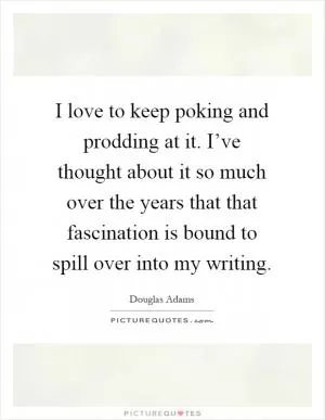 I love to keep poking and prodding at it. I’ve thought about it so much over the years that that fascination is bound to spill over into my writing Picture Quote #1