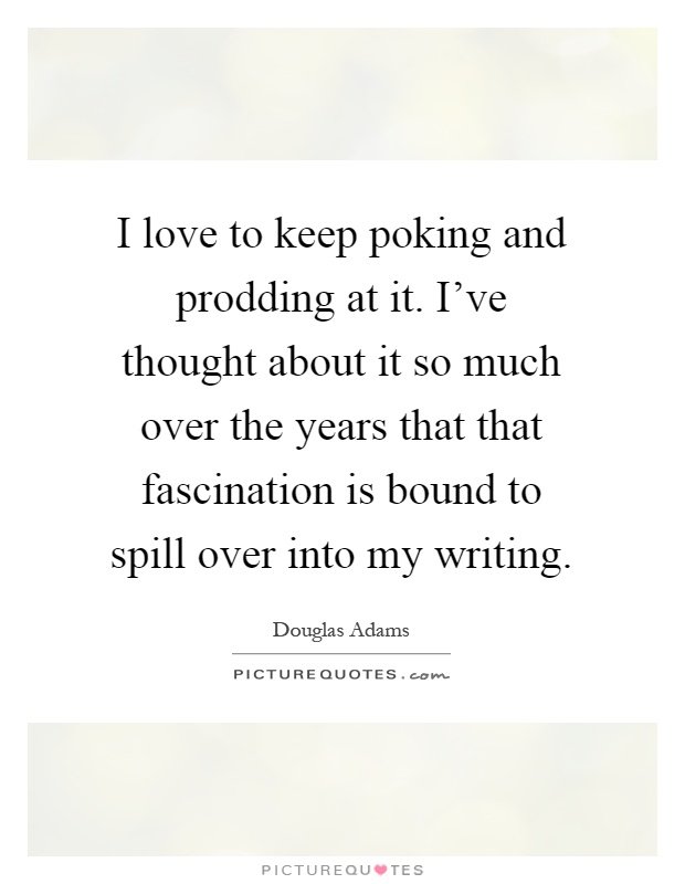 I love to keep poking and prodding at it. I've thought about it so much over the years that that fascination is bound to spill over into my writing Picture Quote #1