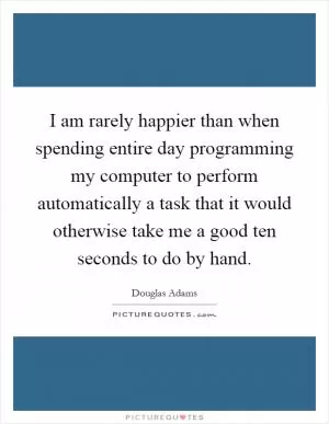 I am rarely happier than when spending entire day programming my computer to perform automatically a task that it would otherwise take me a good ten seconds to do by hand Picture Quote #1