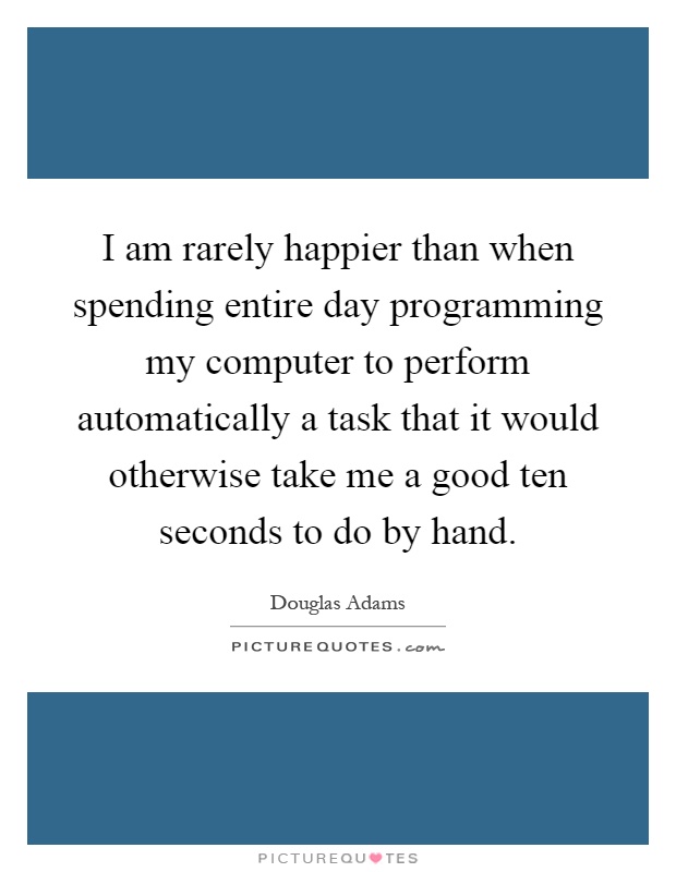 I am rarely happier than when spending entire day programming my computer to perform automatically a task that it would otherwise take me a good ten seconds to do by hand Picture Quote #1
