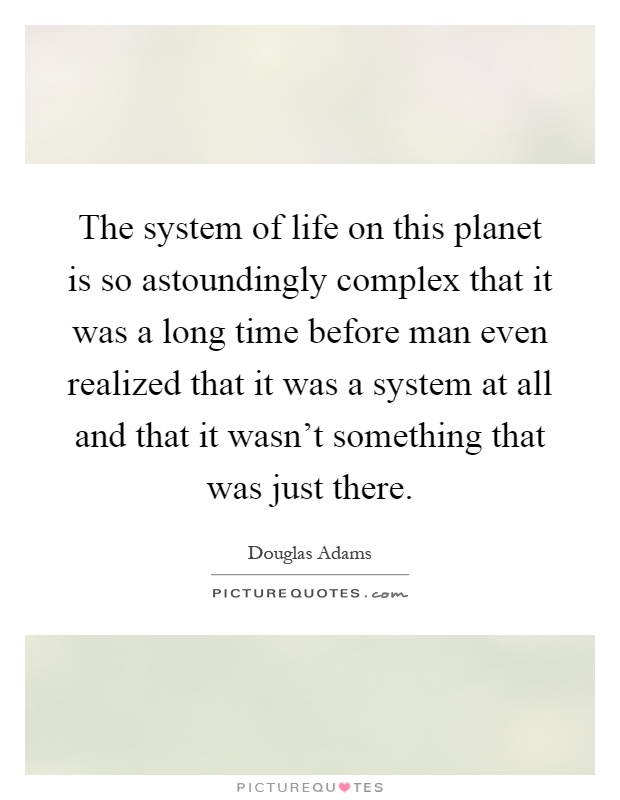 The system of life on this planet is so astoundingly complex that it was a long time before man even realized that it was a system at all and that it wasn't something that was just there Picture Quote #1