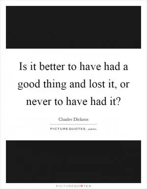 Is it better to have had a good thing and lost it, or never to have had it? Picture Quote #1