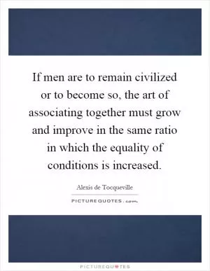 If men are to remain civilized or to become so, the art of associating together must grow and improve in the same ratio in which the equality of conditions is increased Picture Quote #1
