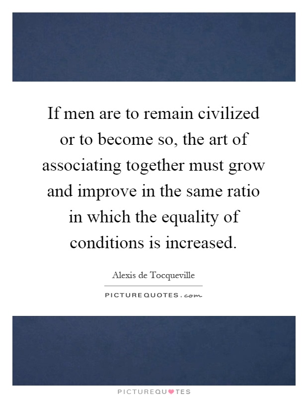 If men are to remain civilized or to become so, the art of associating together must grow and improve in the same ratio in which the equality of conditions is increased Picture Quote #1