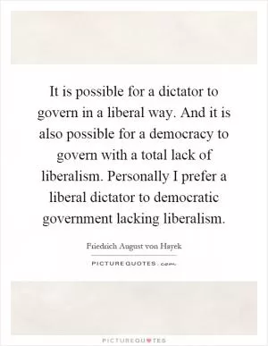 It is possible for a dictator to govern in a liberal way. And it is also possible for a democracy to govern with a total lack of liberalism. Personally I prefer a liberal dictator to democratic government lacking liberalism Picture Quote #1