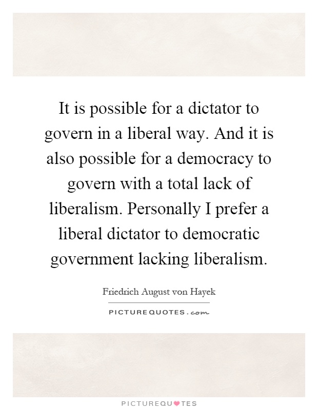 It is possible for a dictator to govern in a liberal way. And it is also possible for a democracy to govern with a total lack of liberalism. Personally I prefer a liberal dictator to democratic government lacking liberalism Picture Quote #1