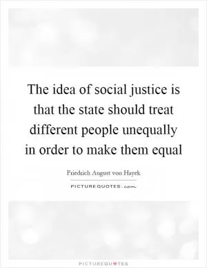 The idea of social justice is that the state should treat different people unequally in order to make them equal Picture Quote #1