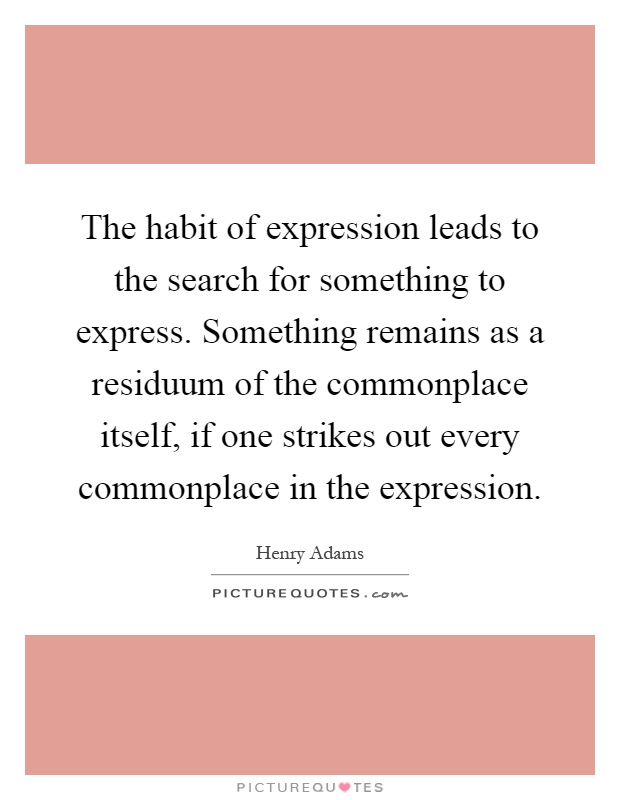 The habit of expression leads to the search for something to express. Something remains as a residuum of the commonplace itself, if one strikes out every commonplace in the expression Picture Quote #1