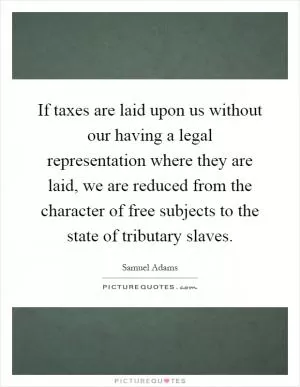 If taxes are laid upon us without our having a legal representation where they are laid, we are reduced from the character of free subjects to the state of tributary slaves Picture Quote #1