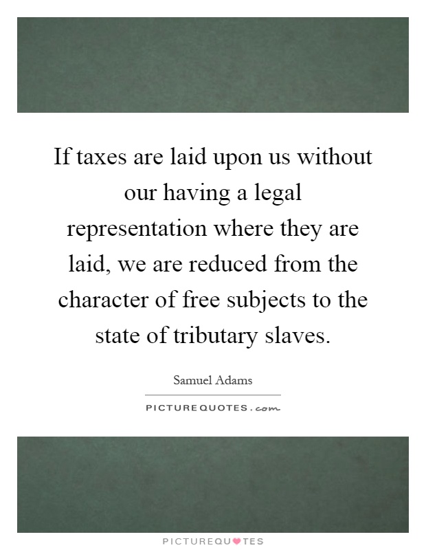 If taxes are laid upon us without our having a legal representation where they are laid, we are reduced from the character of free subjects to the state of tributary slaves Picture Quote #1