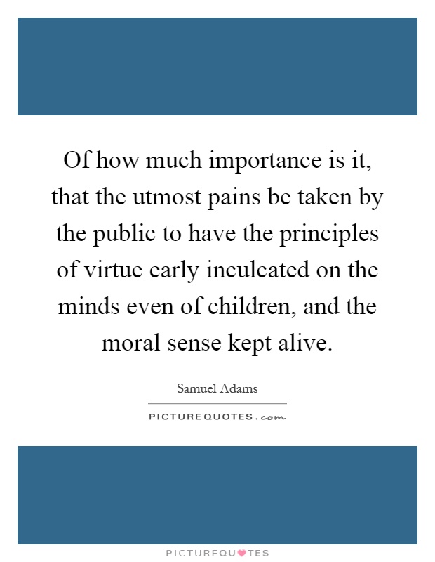 Of how much importance is it, that the utmost pains be taken by the public to have the principles of virtue early inculcated on the minds even of children, and the moral sense kept alive Picture Quote #1