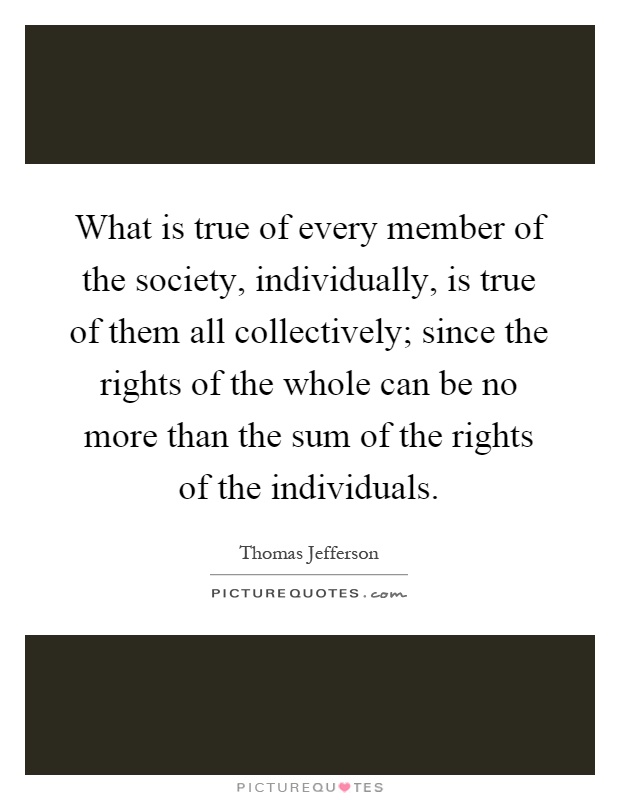 What is true of every member of the society, individually, is true of them all collectively; since the rights of the whole can be no more than the sum of the rights of the individuals Picture Quote #1