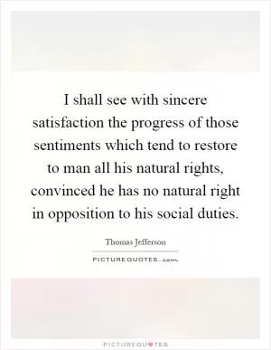 I shall see with sincere satisfaction the progress of those sentiments which tend to restore to man all his natural rights, convinced he has no natural right in opposition to his social duties Picture Quote #1