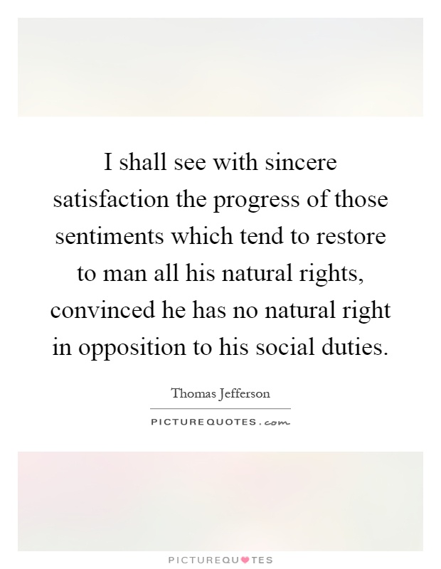 I shall see with sincere satisfaction the progress of those sentiments which tend to restore to man all his natural rights, convinced he has no natural right in opposition to his social duties Picture Quote #1