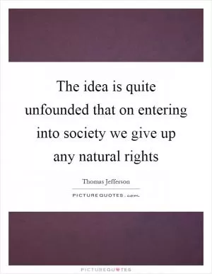 The idea is quite unfounded that on entering into society we give up any natural rights Picture Quote #1