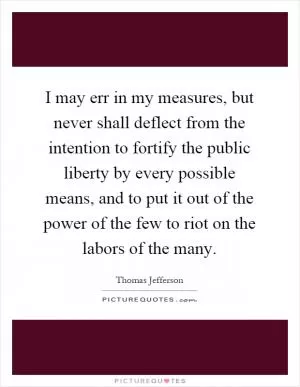 I may err in my measures, but never shall deflect from the intention to fortify the public liberty by every possible means, and to put it out of the power of the few to riot on the labors of the many Picture Quote #1