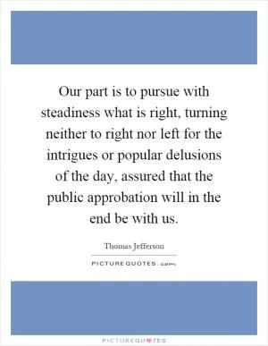Our part is to pursue with steadiness what is right, turning neither to right nor left for the intrigues or popular delusions of the day, assured that the public approbation will in the end be with us Picture Quote #1
