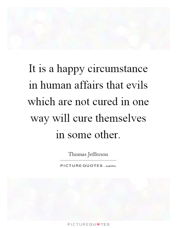 It is a happy circumstance in human affairs that evils which are not cured in one way will cure themselves in some other Picture Quote #1