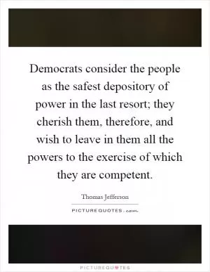 Democrats consider the people as the safest depository of power in the last resort; they cherish them, therefore, and wish to leave in them all the powers to the exercise of which they are competent Picture Quote #1