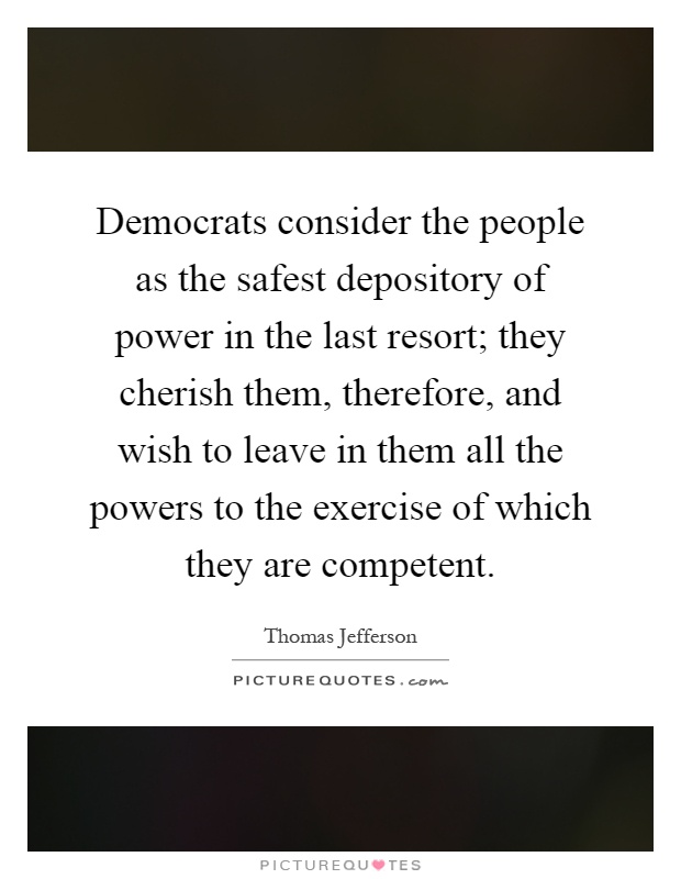 Democrats consider the people as the safest depository of power in the last resort; they cherish them, therefore, and wish to leave in them all the powers to the exercise of which they are competent Picture Quote #1