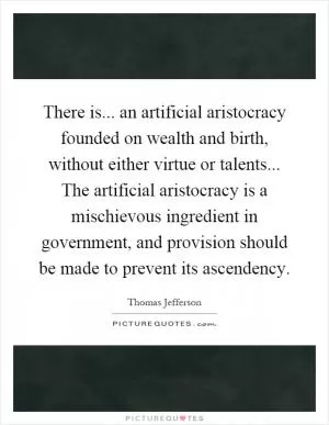 There is... an artificial aristocracy founded on wealth and birth, without either virtue or talents... The artificial aristocracy is a mischievous ingredient in government, and provision should be made to prevent its ascendency Picture Quote #1